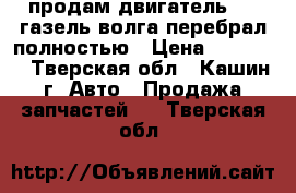 продам двигатель 406 газель волга перебрал полностью › Цена ­ 35 000 - Тверская обл., Кашин г. Авто » Продажа запчастей   . Тверская обл.